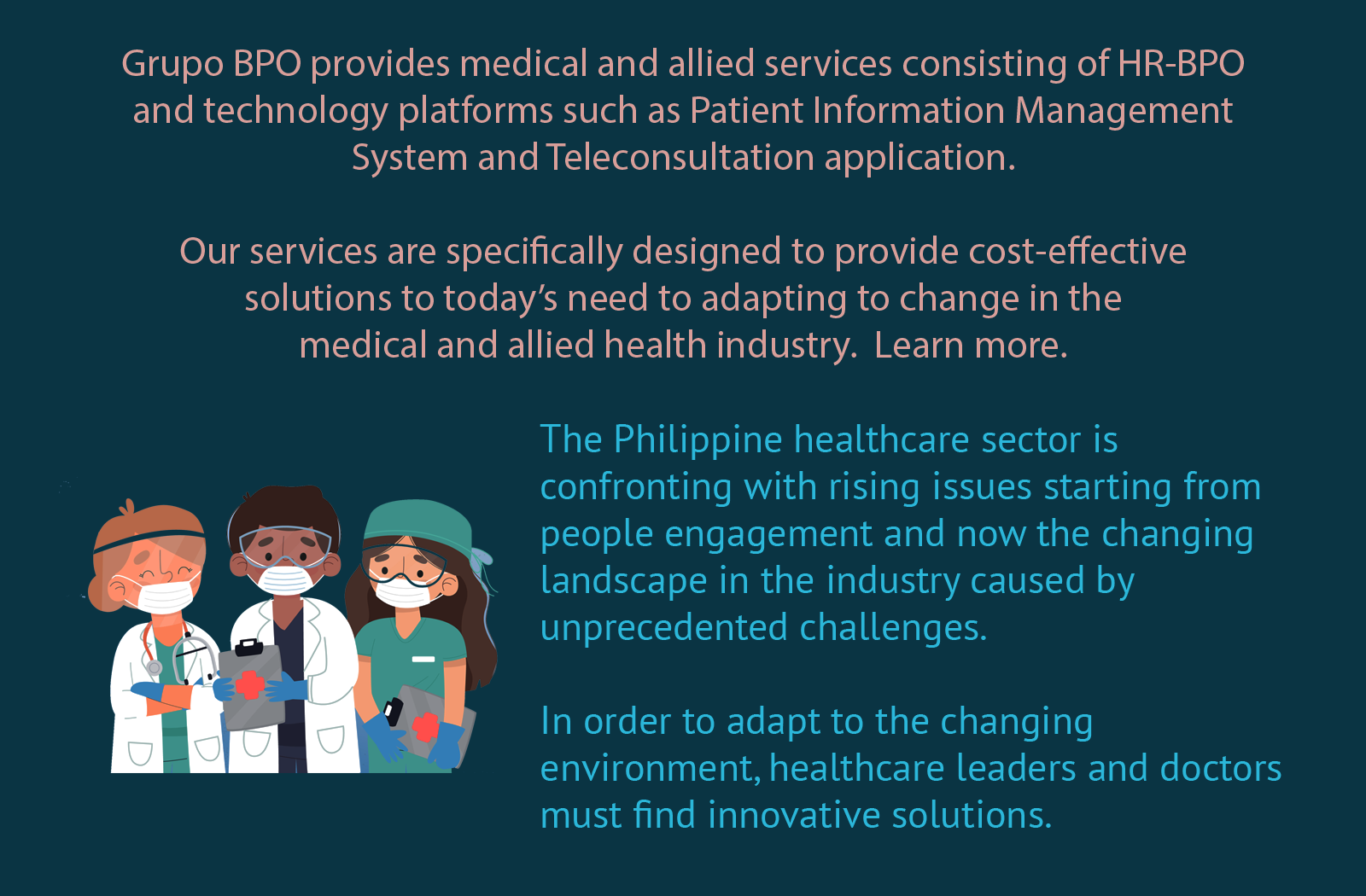 Grupo BPO provides medical and allied services consisting of HR-BPO and technology platforms such as Patient Information Management System and Teleconsultation application. Our services are specifically designed to provide cost-effective solutions to today’s need to adapting to change in the medical and allied health industry.  Learn more.The Philippine healthcare sector is confronting with rising issues starting from people engagement and now the changing landscape in the industry caused by unprecedented challenges. In order to adapt to the changing environment, healthcare leaders and doctors must find innovative solutions.