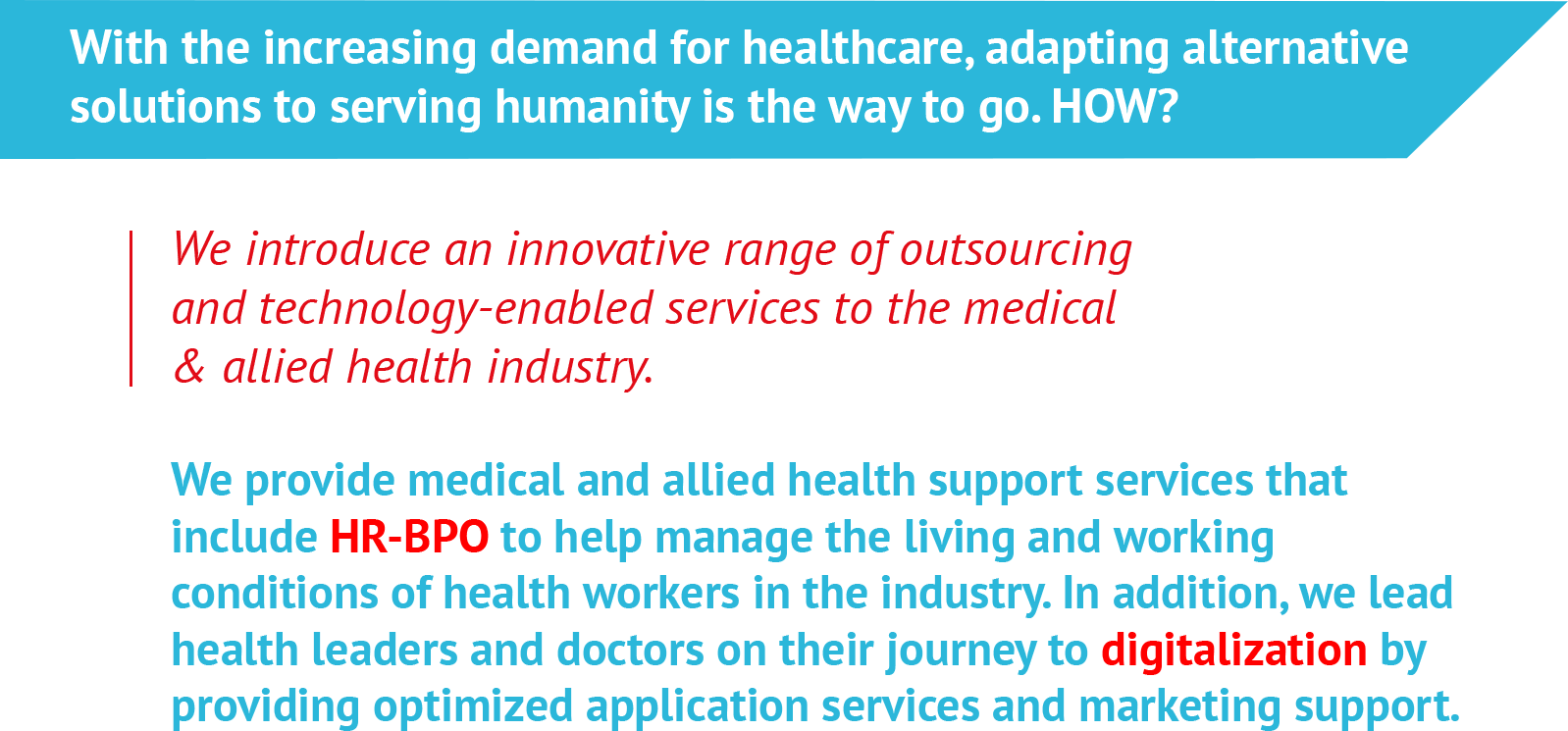 With the increasing demand for healthcare, adapting alternative solutions to serving humanity is the way to go. HOW?We introduce an innovative range of outsourcing and technology-enabled services to the medical & allied health industry.We provide medical and allied health support services that include HR-BPO to help manage the living and working conditions of health workers in the industry. In addition, we lead health leaders and doctors on their journey to digitalization by providing optimized application services and marketing support. 