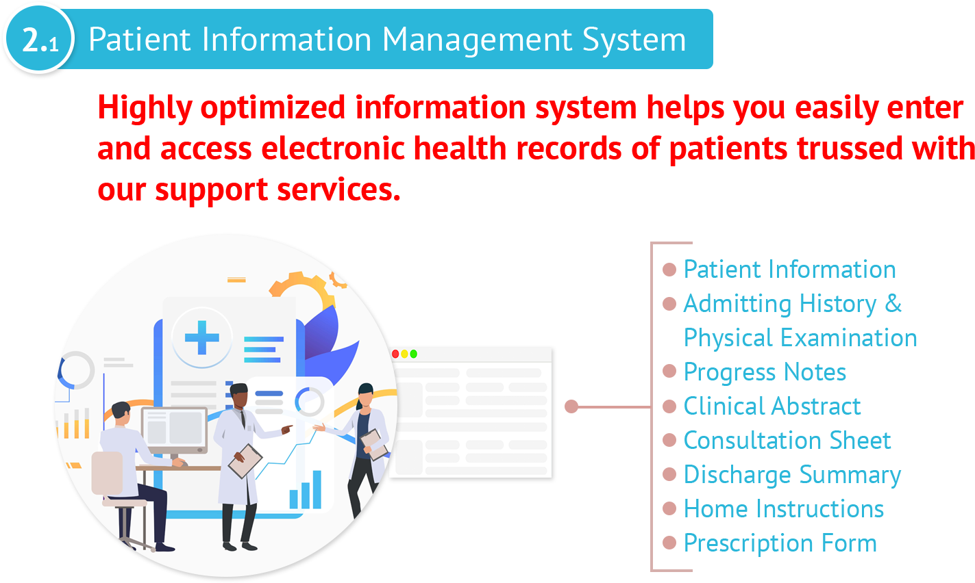 Patient Information Management SystemHighly optimized information system helps you easily enter and access electronic health records of patients trussed with our support services.Teleconsult allows doctors to conduct web consultation services to patients with utmost safety and convenience anywhere.